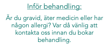 Inför behandling: Är du gravid, äter medicin eller har någon allergi? Var då vänlig att kontakta oss innan du bokar behandling. 