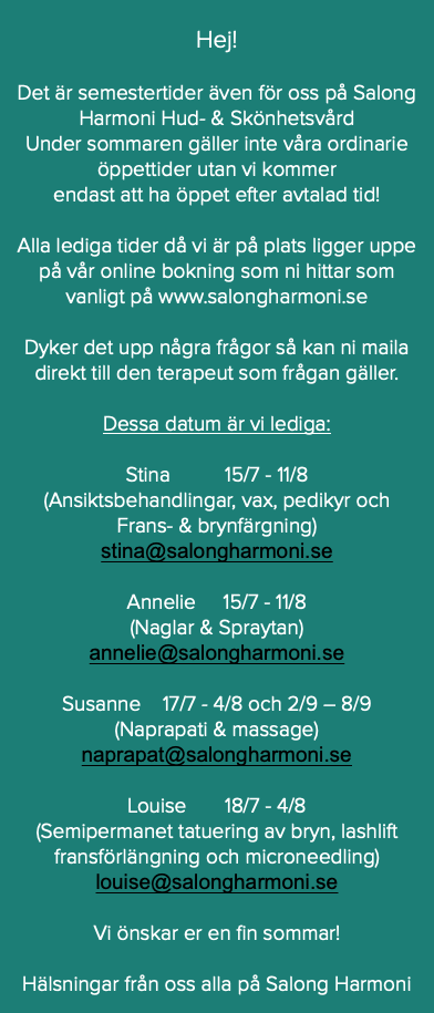  Hej! Det är semestertider även för oss på Salong Harmoni Hud- & Skönhetsvård Under sommaren gäller inte våra ordinarie öppettider utan vi kommer endast att ha öppet efter avtalad tid! Alla lediga tider då vi är på plats ligger uppe på vår online bokning som ni hittar som vanligt på www.salongharmoni.se Dyker det upp några frågor så kan ni maila direkt till den terapeut som frågan gäller. Dessa datum är vi lediga: Stina 15/7 - 11/8 (Ansiktsbehandlingar, vax, pedikyr och Frans- & brynfärgning) stina@salongharmoni.se Annelie 15/7 - 11/8 (Naglar & Spraytan) annelie@salongharmoni.se Susanne 17/7 - 4/8 och 2/9 – 8/9 (Naprapati & massage) naprapat@salongharmoni.se Louise 18/7 - 4/8 (Semipermanet tatuering av bryn, lashlift fransförlängning och microneedling) louise@salongharmoni.se Vi önskar er en fin sommar! Hälsningar från oss alla på Salong Harmoni